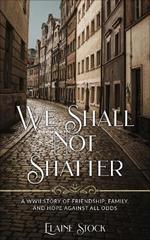 We Shall Not Shatter: A WWII Story of friendship, family, and hope against all odds