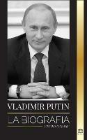 Vladimir Putin: La biografia - El ascenso del hombre ruso sin rostro; la sangre, la guerra y Occidente