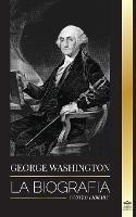 George Washington: La biografia - La Revolucion Americana y el legado del padre fundador de Estados Unidos