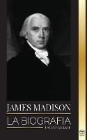 James Madison: La biografia del primer politico de Estados Unidos; su vida como padre fundador, presidente y oligarca