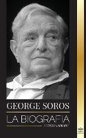 George Soros: La biografia de un hombre controvertido; el colapso de los mercados financieros, las ideas de la sociedad abierta y su red mundial secreta en la sombra