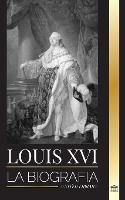 Louis XVI: La biografia del ultimo rey frances, la revolucion y la caida de la monarquia