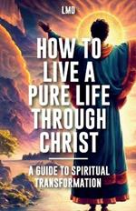 How to Live a Pure Life through Christ, A Guide to Spiritual Transformation