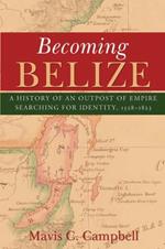 Becoming Belize: A Hisory of an Outpost of Empire Searching for Identity, 1528-1823