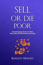 Sell or Die Poor: Gamechanging Secrets To Make More Sales And More Money Everyday