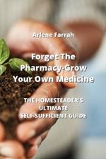 Forget The Pharmacy - Grow Your Own Medicine: The Homesteader's Ultimate Self-Sufficient Guide