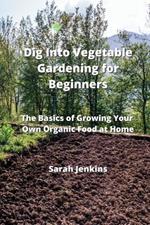 Dig Into Vegetable Gardening for Beginners: The Basics of Growing Your Own Organic Food at Home