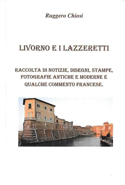 Livorno e i lazzeretti. Raccolta di notizie, disegni, stampe, fotografie antiche e moderne e qualche commento francese - Ruggero Chiosi - copertina