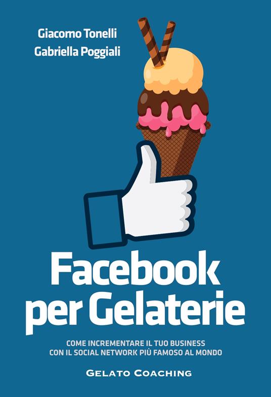 Facebook per gelaterie. Come incrementare il tuo business con il social network più famoso al mondo - Giacomo Tonelli,Gabriella Poggiali - copertina