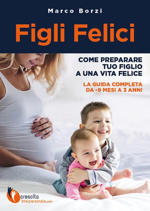 Figli felici. Come preparare tuo figlio a una vita felice. La guida completa da -9 mesi a 3 anni - Marco Borzi - copertina