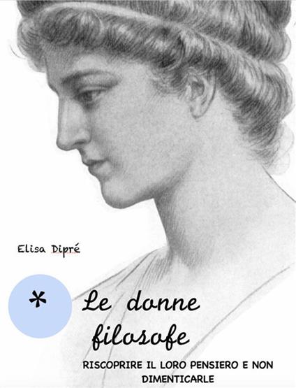 Le donne filosofe. Riscoprire il loro pensiero e non dimenticarle - Elisa Dipré - ebook