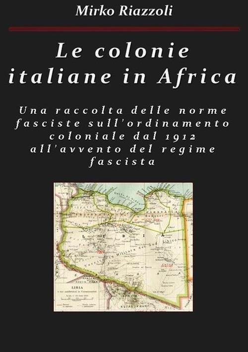 Le colonie italiane in Africa. Una raccolta delle norme fasciste sull'ordinamento coloniale dal 1912 all'avvento del regime fascista - Mirko Riazzoli - ebook