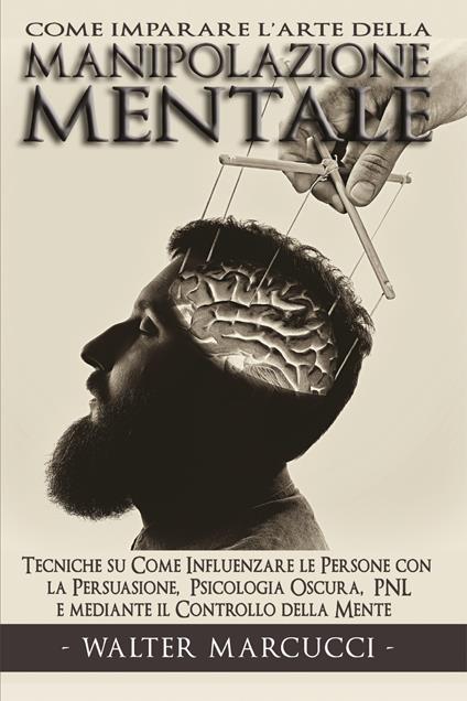 Come imparare l'arte della manipolazione mentale. Tecniche su come influenzare le persone con la persuasione, psicologia oscura, PNL e mediante il controllo della mente - Walter Marcucci - copertina