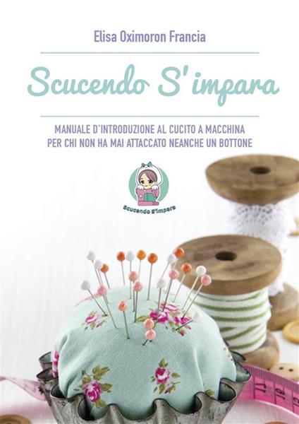 Scucendo s'impara. Manuale d'introduzione al cucito a macchina per chi non ha mai attaccato neanche un bottone - Elisa Oximoron Francia - ebook