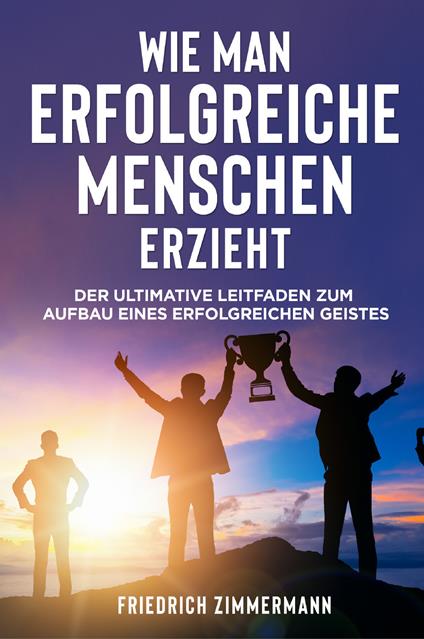 Wie man Erfolgreiche Menschen Erzieht. Der ultimative Leitfaden zum Aufbau eines erfolgreichen Geistes - Friedrich Zimmermann - copertina