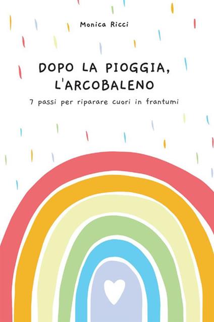 Dopo la pioggia, l'arcobaleno. 7 passi per riparare cuori in frantumi - Monica Ricci - copertina