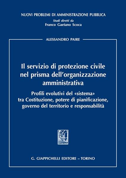 Il servizio di protezione civile nel prisma dell’organizzazione amministrativa. Profili evolutivi del «sistema» tra Costituzione, potere di pianificazione, governo del territorio e responsabilità - Alessandro Paire - copertina