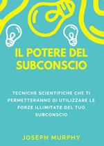 Il potere del subconscio. Tecniche scientifiche che ti permetteranno di utilizzare le forze illimitate del tuo subconscio