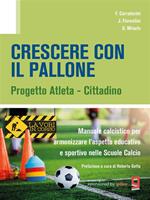 Crescere con il pallone. Progetto atleta - cittadino. Manuale calcistico per armonizzare l'aspetto educativo e sportivo nelle scuole calcio