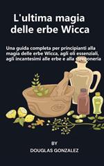 L' ultima magia delle erbe Wicca. Una guida completa per principianti alla magia delle erbe Wicca, agli oli essenziali, agli incantesimi alle erbe e alla stregoneria