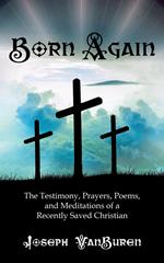 Born Again: The Testimony, Prayers, Poems, and Meditations of a Recently Saved Christian