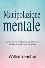 Manipolazione mentale: Guida rapida per padroneggiarla e per trasformarti in un vero leader