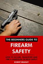 The Beginners Guide to Firearm Safety: How to Secure, Transport and Fire a Handgun or Rifle Safely.