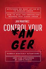 Control Your Anger: Attitudes We Must Let Go Of To Manage Anger, How To Heal The Unresolved Wounds That Cause Anger, Handle Difficult Situations And Live Governed By God's Peace