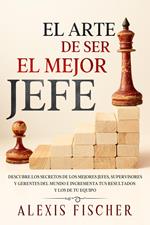 El Arte De Ser El Mejor Jefe: Descubre los Secretos de los Mejores Jefes, Supervisores y Gerentes del Mundo e Incrementa tus Resultados y los de tu Equipo