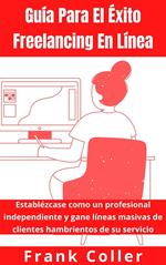 Guía Para El Éxito Freelancing En Línea: Establézcase como un profesional independiente y gane líneas masivas de clientes hambrientos de su servicio