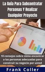 La Guía Para Subcontratar Personas Y Realizar Cualquier Proyecto: 10 consejos sobre cómo encontrar a las personas adecuadas para construir su negocio por usted