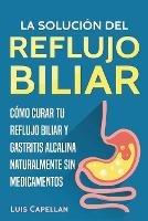 La Solucion Del Reflujo Biliar: Como Curar Tu Reflujo Biliar y Gastritis Alcalina Naturalmente Sin Medicamentos