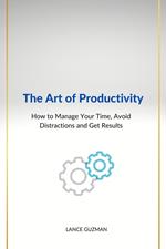 The Art of productivity How to Manage Your Time, Avoid Distractions and Get Results