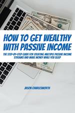 How To Get Wealthy with Passive Income! The Step-By-Step Guide For Creating Multiple Passive Income Streams And Make Money While You Sleep