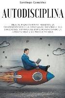 Autodisciplina: Deje de procrastinar, aumente la concentracion y la confianza, controle sus emociones, consiga el exito potenciando la creatividad y la productividad