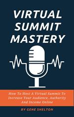 Virtual Summit Mastery - How To Host A Virtual Summit To Increase Your Audience, Authority And Income Online