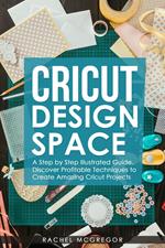 Cricut Design Space: A Step by Step Illustrated Guide. Discover Profitable Techniques to Create Amazing Cricut Projects