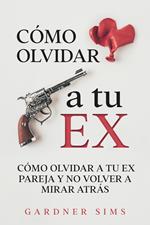 Cómo Olvidar a tu Ex: Cómo Olvidar a tu Ex Pareja y No Volver a Mirar Atrás