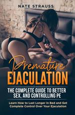 Premature Ejaculation: The Complete Guide to Better Sex, and Controlling PE - Learn How to Last Longer in Bed and Get Complete Control Over Your Ejaculation