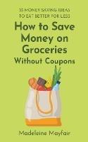 How to Save Money on Groceries Without Coupons: 35 Money-Saving Ideas to Eat Better for Less