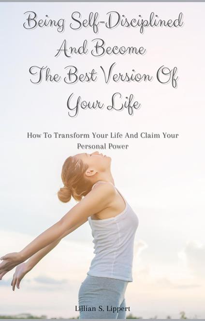 Being Self-Disciplined And Become The Best Version Of Your Life How To Transform Your Life And Claim Your Personal Power