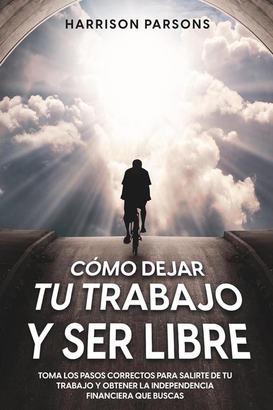 Cómo Dejar tu Trabajo y Ser Libre: Toma los Pasos Correctos para Salirte de tu Trabajo y Obtener la Independencia Financiera que Buscas