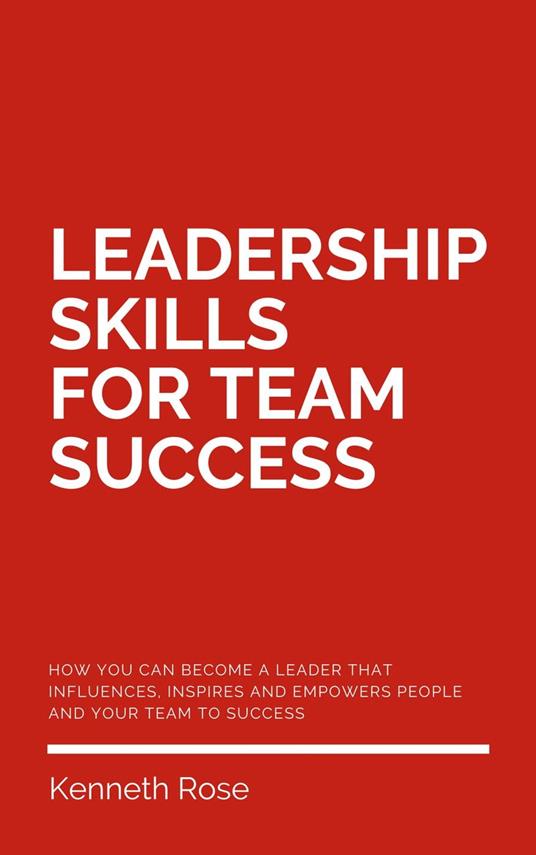 Leadership Skills For Team Success - How You Can Become A Leader That Influences, Inspires And Empowers People And Your Team To Success