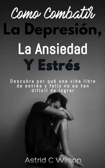 Como Combatir La Depresión, Ansiedad Y Estrés: Descubra por qué una vida libre de estrés y feliz no es tan difícil de lograr