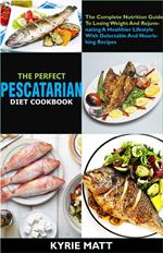 The Perfect Pescatarian Diet Cookbook; The Complete Nutrition Guide To Losing Weight And Rejuvenating A Healthier Lifestyle With Delectable And Nourishing Recipes