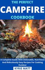 The Perfect Campfire Cookbook; A Complete Guide With Delectable, Nutritious And Ridiculously Easy Recipes For Cooking Outdoor