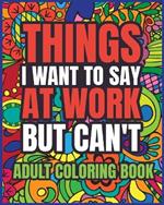 Things I Want to Say at Work But Can't Adult Coloring Book: A Hilarious Swear Word Coloring book for Adults to Relax and Relieve Stress