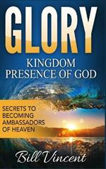 Glory: Kingdom Presence Of God: Secrets to Becoming Ambassadors of Christ