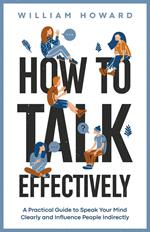 How to Talk Effectively: A Practical Guide to Speak Your Mind Clearly and Influence People Indirectly