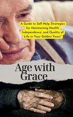 Age with Grace : A Guide to Self-Help Strategies for Maintaining Health, Independence, and Quality of Life in Your Golden Years